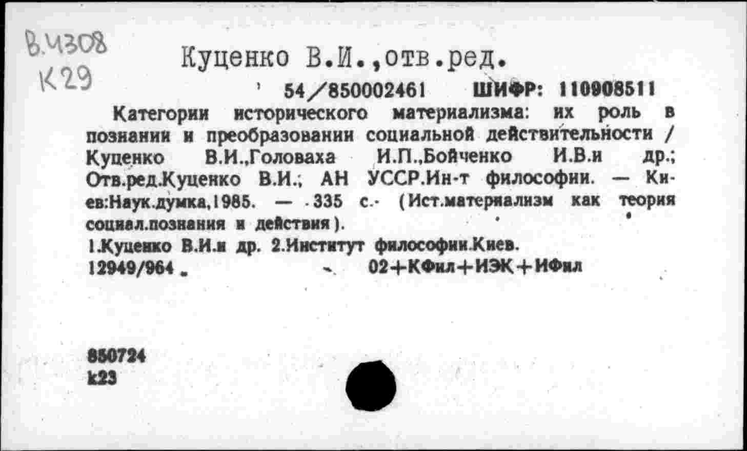 ﻿
Куценко В.И.,отв.ред.
’ 54/850002461 ШИФР: 110908511
Категории исторического материализма: их роль в познании и преобразовании социальной действительности / Куценко В.И.,Головаха И.П.,Бойченко И.В.и др.; Отв.ред.Куценко В.И.; АН УССР.Ин-т философии. — Ки-ев:Наук.думка, 1985. — -335 с - (Ист.матеряализм как теория социал.познания и действия).
1 Луценко В.И.и др. 2.Институт философииКиев.
12949/964.	' 02+КФил+ИЭК+ИФил
850724 К23